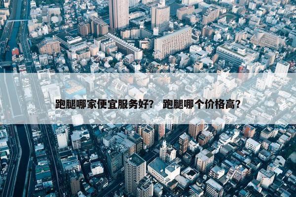跑腿哪家便宜服务好？ 跑腿哪个价格高？
