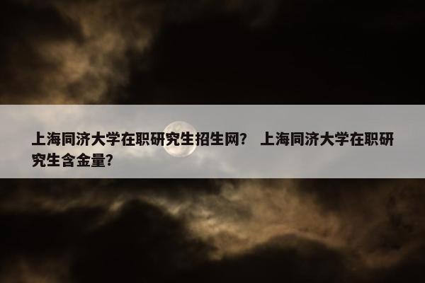 上海同济大学在职研究生招生网？ 上海同济大学在职研究生含金量？