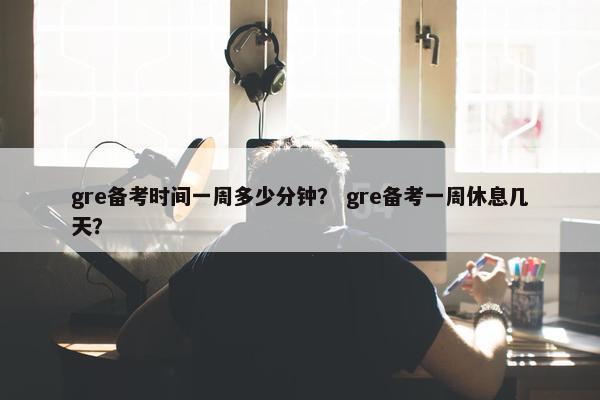 gre备考时间一周多少分钟？ gre备考一周休息几天？