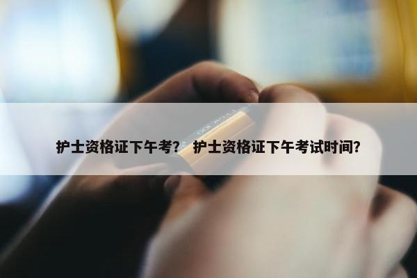 护士资格证下午考？ 护士资格证下午考试时间？