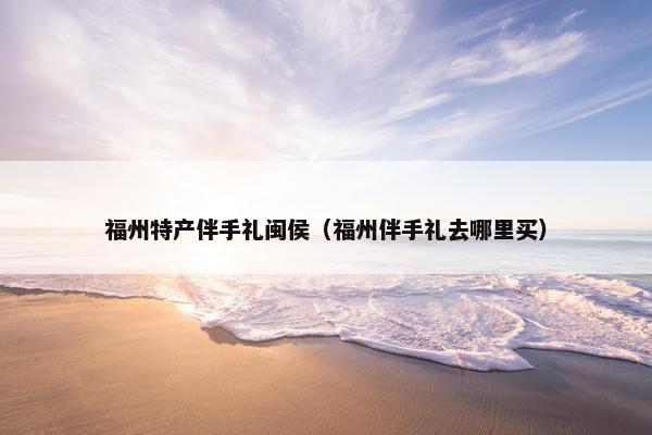 福州特产伴手礼闽侯（福州伴手礼去哪里买）