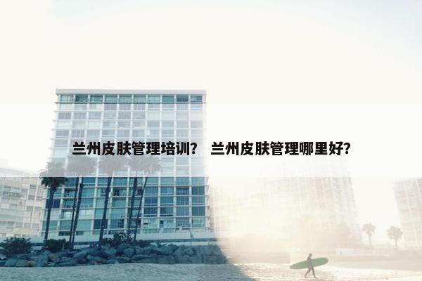 兰州皮肤管理培训？ 兰州皮肤管理哪里好？