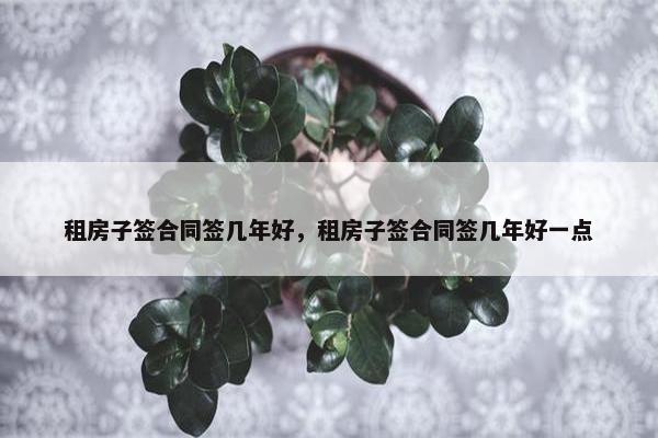 租房子签合同签几年好，租房子签合同签几年好一点