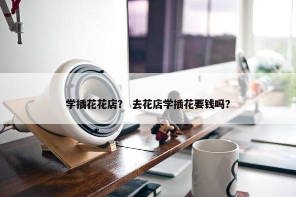 学插花花店？ 去花店学插花要钱吗？