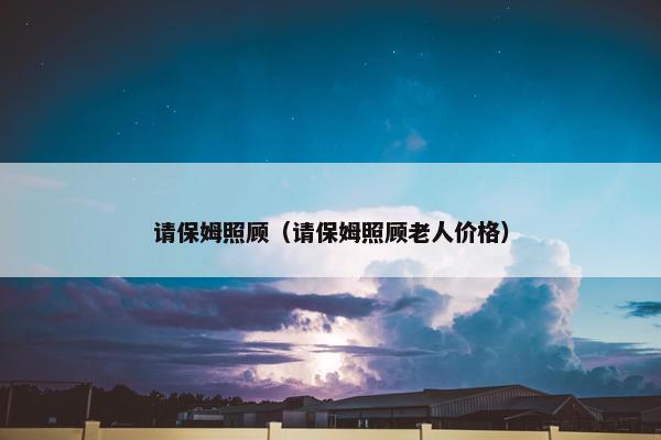 请保姆照顾（请保姆照顾老人价格）