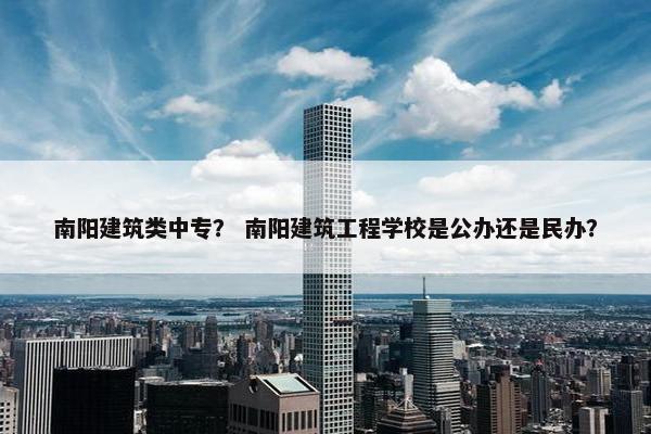南阳建筑类中专？ 南阳建筑工程学校是公办还是民办？