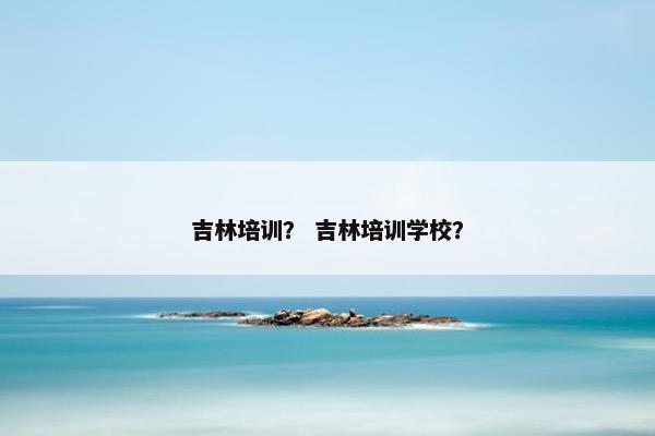 吉林培训？ 吉林培训学校？