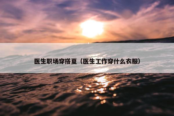 医生职场穿搭夏（医生工作穿什么衣服）