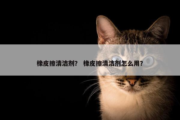 橡皮擦清洁剂？ 橡皮擦清洁剂怎么用？