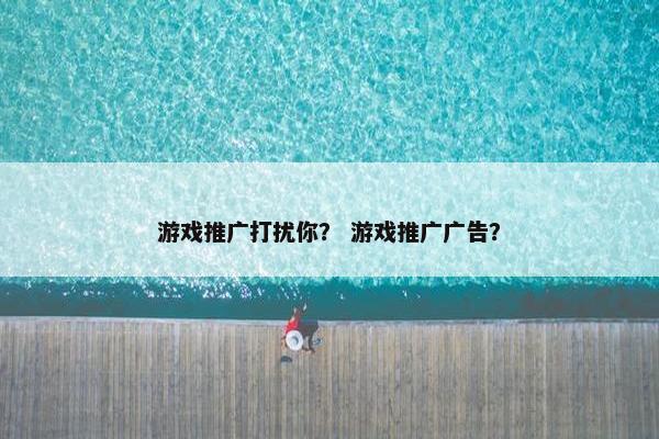 游戏推广打扰你？ 游戏推广广告？
