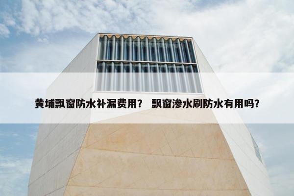 黄埔飘窗防水补漏费用？ 飘窗渗水刷防水有用吗？