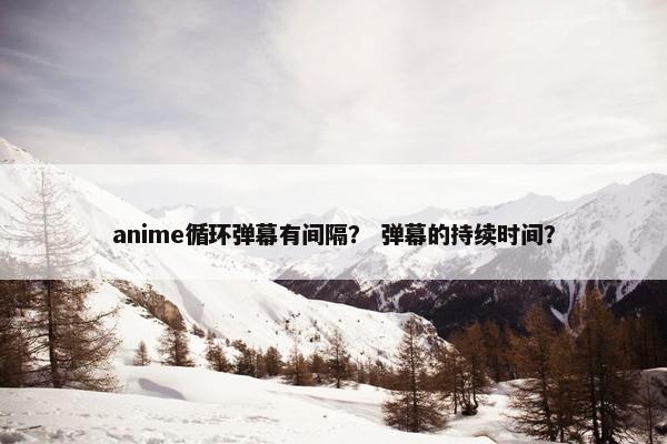 anime循环弹幕有间隔？ 弹幕的持续时间？