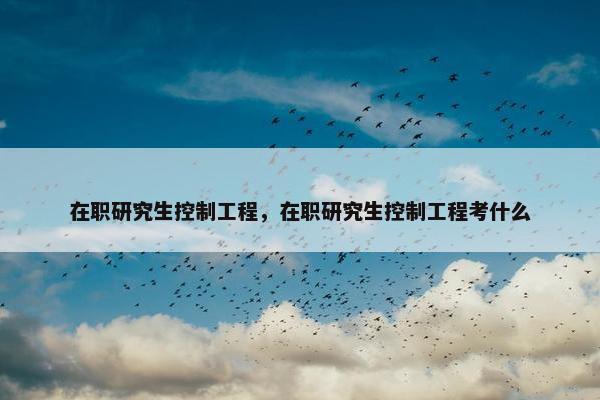 在职研究生控制工程，在职研究生控制工程考什么
