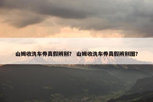 山姆收洗车券真假辨别？ 山姆收洗车券真假辨别图？