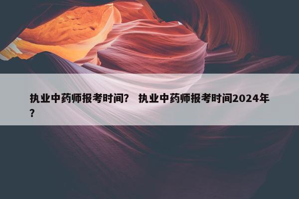 执业中药师报考时间？ 执业中药师报考时间2024年？
