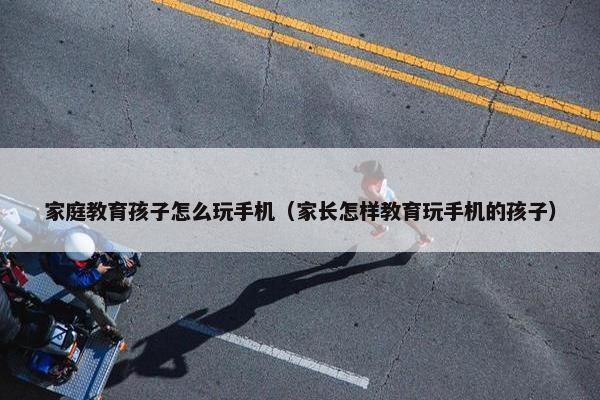 家庭教育孩子怎么玩手机（家长怎样教育玩手机的孩子）