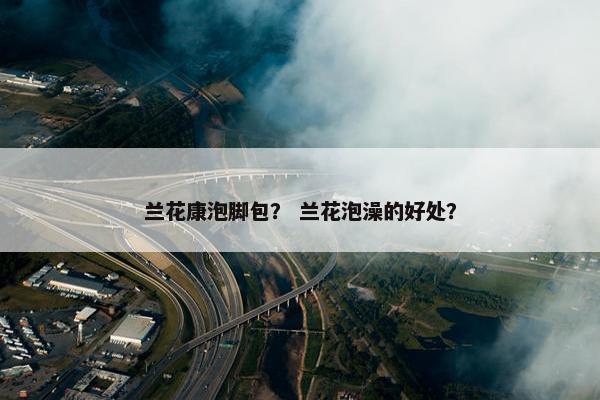 兰花康泡脚包？ 兰花泡澡的好处？