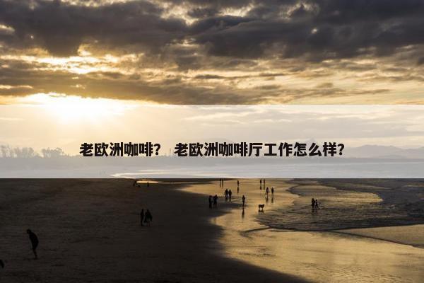 老欧洲咖啡？ 老欧洲咖啡厅工作怎么样？