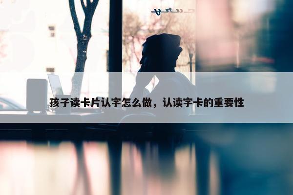 孩子读卡片认字怎么做，认读字卡的重要性
