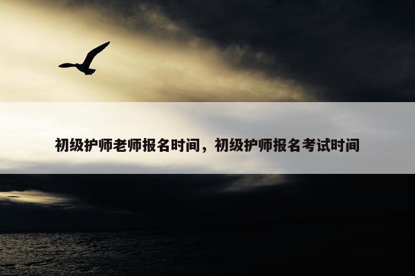 初级护师老师报名时间，初级护师报名考试时间