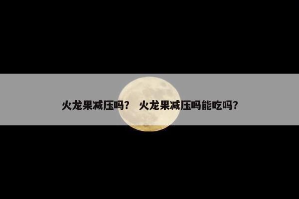 火龙果减压吗？ 火龙果减压吗能吃吗？