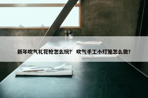 新年吹气礼花枪怎么玩？ 吹气手工小灯笼怎么做？