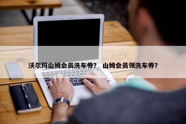 沃尔玛山姆会员洗车券？ 山姆会员领洗车券？