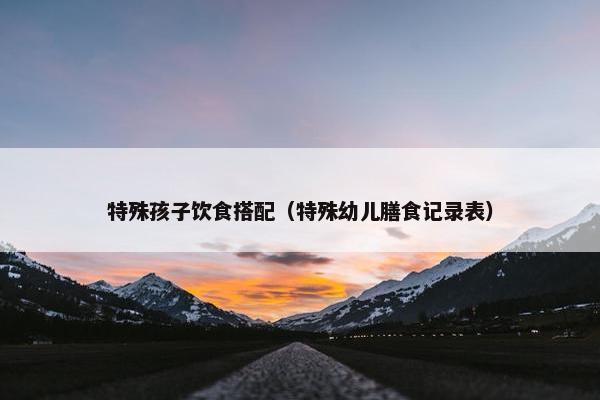 特殊孩子饮食搭配（特殊幼儿膳食记录表）