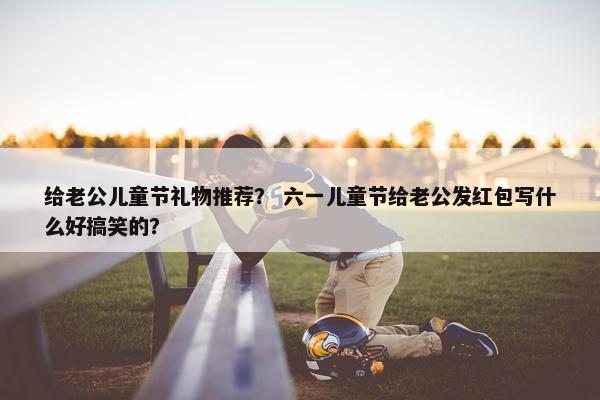给老公儿童节礼物推荐？ 六一儿童节给老公发红包写什么好搞笑的？