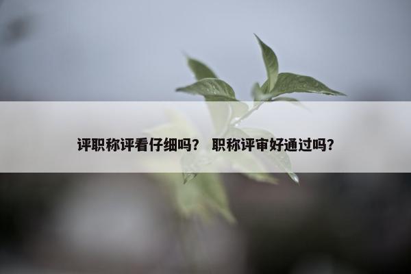 评职称评看仔细吗？ 职称评审好通过吗？