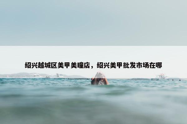 绍兴越城区美甲美瞳店，绍兴美甲批发市场在哪