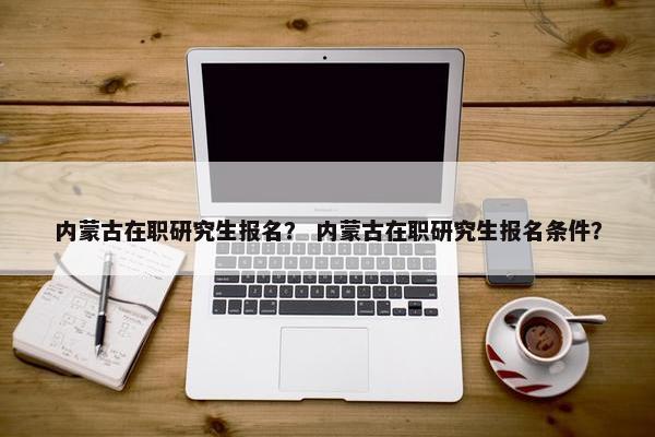 内蒙古在职研究生报名？ 内蒙古在职研究生报名条件？