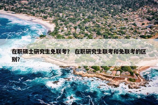 在职硕士研究生免联考？ 在职研究生联考和免联考的区别？