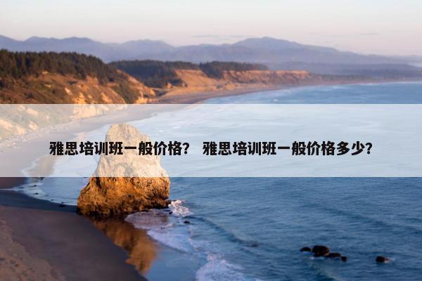 雅思培训班一般价格？ 雅思培训班一般价格多少？