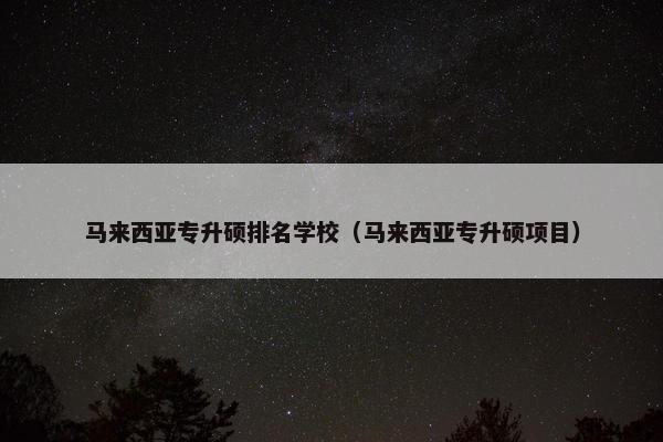 马来西亚专升硕排名学校（马来西亚专升硕项目）