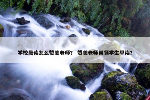 学校晨读怎么赞美老师？ 赞美老师带领学生早读？