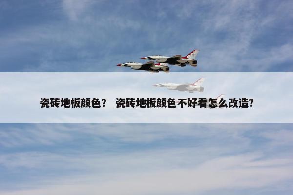 瓷砖地板颜色？ 瓷砖地板颜色不好看怎么改造？