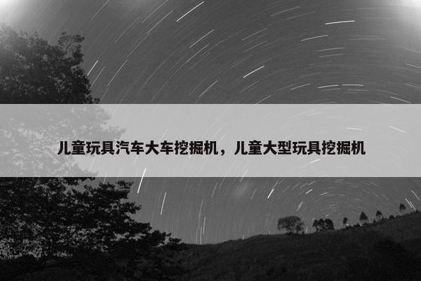 儿童玩具汽车大车挖掘机，儿童大型玩具挖掘机