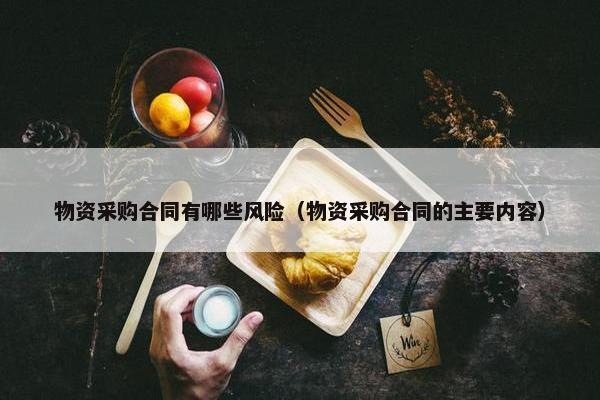 物资采购合同有哪些风险（物资采购合同的主要内容）