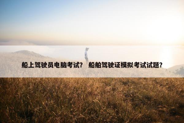 船上驾驶员电脑考试？ 船舶驾驶证模拟考试试题？