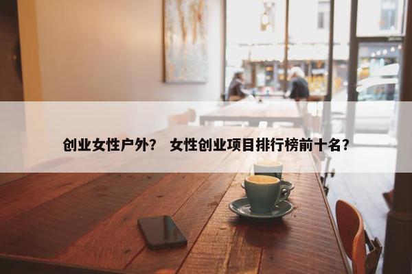 创业女性户外？ 女性创业项目排行榜前十名？