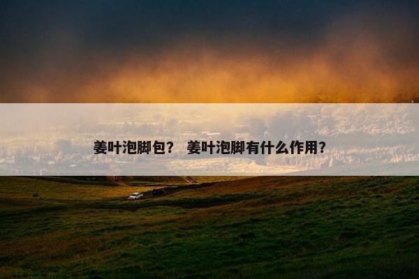 姜叶泡脚包？ 姜叶泡脚有什么作用？