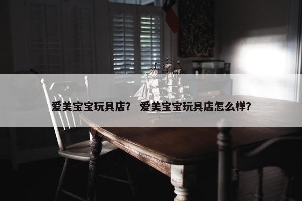 爱美宝宝玩具店？ 爱美宝宝玩具店怎么样？