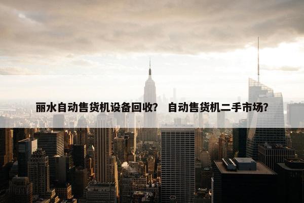 丽水自动售货机设备回收？ 自动售货机二手市场？