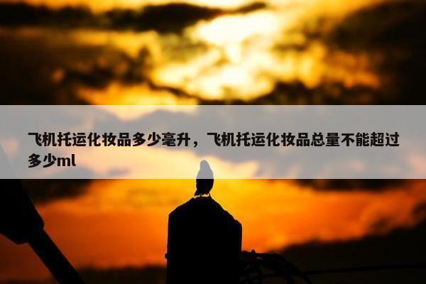 飞机托运化妆品多少毫升，飞机托运化妆品总量不能超过多少ml