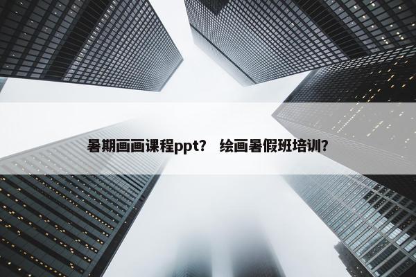 暑期画画课程ppt？ 绘画暑假班培训？