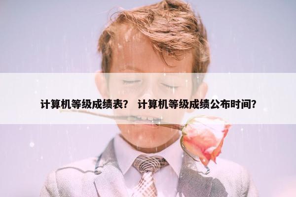 计算机等级成绩表？ 计算机等级成绩公布时间？