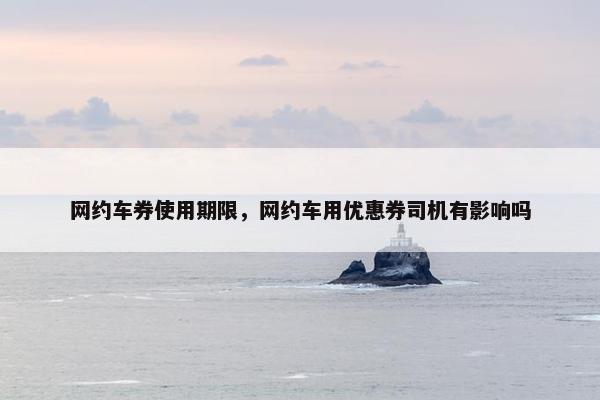 网约车券使用期限，网约车用优惠券司机有影响吗