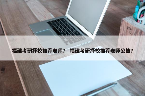 福建考研择校推荐老师？ 福建考研择校推荐老师公告？