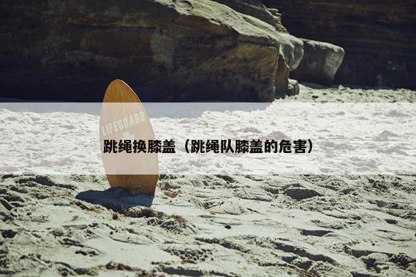 跳绳换膝盖（跳绳队膝盖的危害）